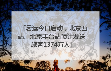 暑运今日启动，北京西站、北京丰台站预计发送旅客1374万人